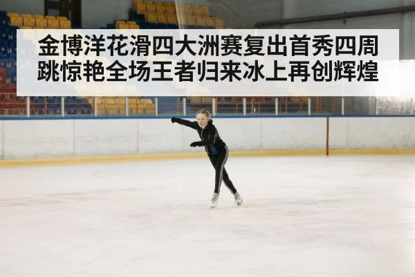 金博洋花滑四大洲赛复出首秀四周跳惊艳全场王者归来冰上再创辉煌